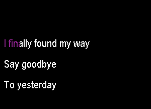 I finally found my way

Say goodbye
To yesterday