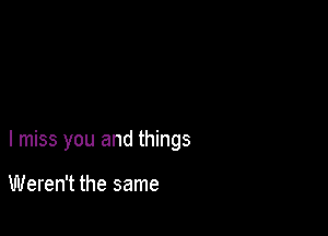 I miss you and things

Weren't the same