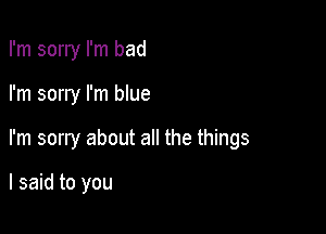 I'm sorry I'm bad

I'm sorry I'm blue

I'm sorry about all the things

I said to you