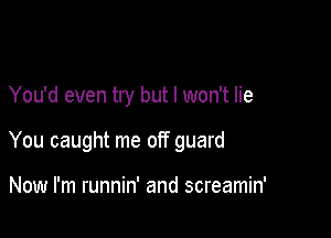 You'd even try but I won't lie

You caught me off guard

Now I'm runnin' and screamin'