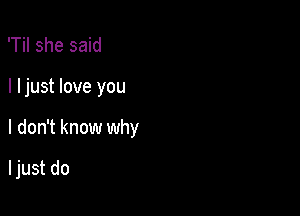 'Til she said

I ljust love you

I don't know why

I just do