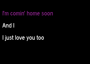 I'm comin' home soon

And I

ljust love you too