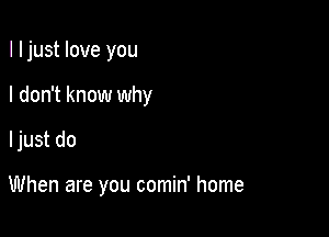 I ljust love you
I don't know why

ljust do

When are you comin' home