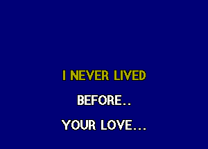 I NEVER LIVED
BEFORE.
YOUR LOVE...