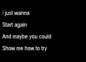 Ijust wanna
Start again

And maybe you could

Show me how to try