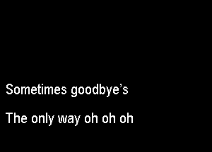 Sometimes goodbye's

The only way oh oh oh