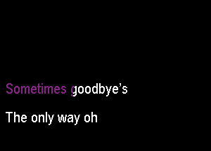 Sometimes goodbye's

The only way oh