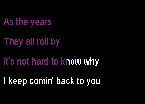 As the years
They all roll by

It's not hard to know why

I keep comin' back to you