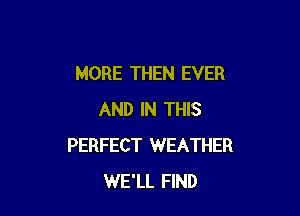 MORE THEN EVER

AND IN THIS
PERFECT WEATHER
WE'LL FIND