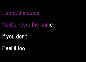 Ifs not the same

No it's never the same

If you don't

Feel it too