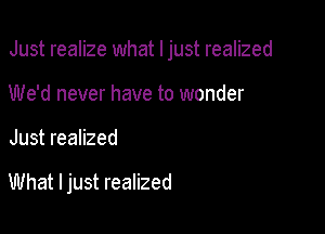 Just realize what I just realized

We'd never have to wonder
Just realized

What I just realized