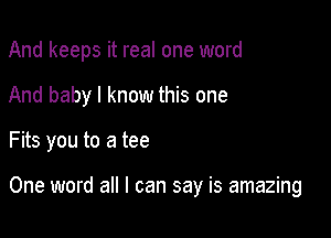 And keeps it real one word
And baby I know this one

Fits you to a tee

One word all I can say is amazing