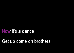 Now its a dance

Get up come on brothers