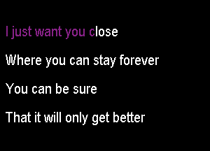 Ijust want you close

Where you can stay forever
You can be sure

That it will only get better