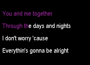 You and me together
Through the days and nights

I don't worry 'cause

Everythin's gonna be alright