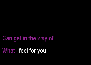 Can get in the way of

What I feel for you