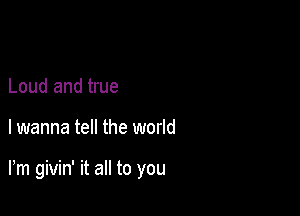 Loud and true

I wanna tell the world

Fm givin' it all to you