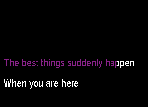The best things suddenly happen

When you are here
