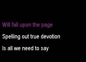 Will fall upon the page

Spelling out true devotion

Is all we need to say