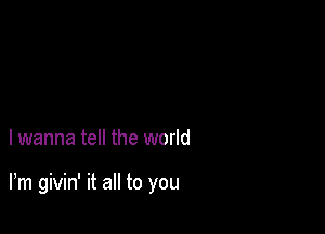 I wanna tell the world

Fm givin' it all to you