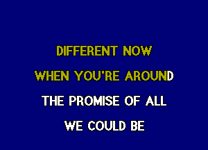 DIFFERENT NOW

WHEN YOU'RE AROUND
THE PROMISE OF ALL
WE COULD BE