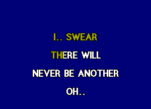 l. . SWEAR

THERE WILL
NEVER BE ANOTHER
0H..