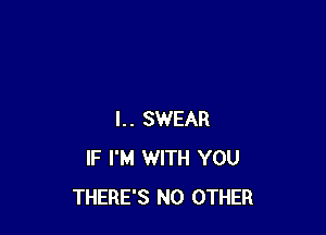 I.. SWEAR
IF I'M WITH YOU
THERE'S NO OTHER