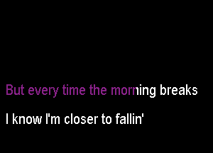 But every time the morning breaks

I know I'm closer to fallin'