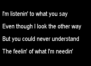 I'm listenin' to what you say

Even though I look the other way
But you could never understand

The feelin' of what I'm needin'