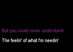 But you could never understand

The feelin' of what I'm needin'