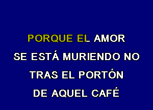 PORQUE EL AMOR
SE ESTA MURIENDO N0
TRAS EL PORTON
DE AQUEL CAFE