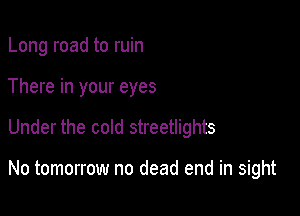 Long road to ruin
There in your eyes

Under the cold streetlights

No tomorrow no dead end in sight