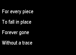 For every piece

To fall in place

Forever gone

Without a trace