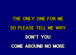 THE ONLY ONE FOR ME

SO PLEASE TELL ME WHY
DON'T YOU
COME AROUND NO MORE