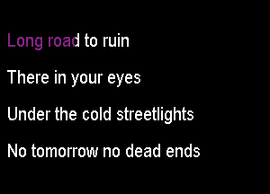 Long road to ruin

There in your eyes

Under the cold streetlights

No tomorrow no dead ends