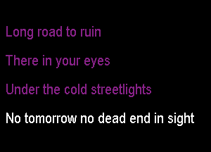 Long road to ruin
There in your eyes

Under the cold streetlights

No tomorrow no dead end in sight