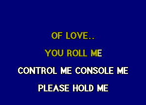 OF LOVE. .

YOU ROLL ME
CONTROL ME CONSOLE ME
PLEASE HOLD ME