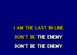 I AM THE LAST IN LINE
DON'T BE THE ENEMY
DON'T BE THE ENEMY