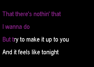 That there's nothin' that

I wanna do

But try to make it up to you

And it feels like tonight
