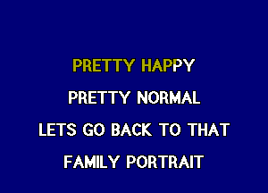 PRETTY HAPPY

PRETTY NORMAL
LETS GO BACK TO THAT
FAMILY PORTRAIT