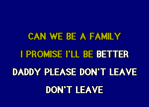 CAN WE BE A FAMILY
I PROMISE I'LL BE BETTER
DADDY PLEASE DON'T LEAVE
DON'T LEAVE