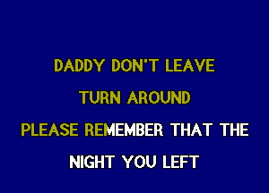 DADDY DON'T LEAVE
TURN AROUND
PLEASE REMEMBER THAT THE
NIGHT YOU LEFT
