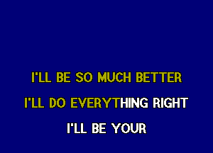 I'LL BE SO MUCH BETTER
I'LL D0 EVERYTHING RIGHT
I'LL BE YOUR