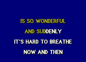 IS SO WONDERFUL

AND SUDDENLY
IT'S HARD TO BREATHE
NOW AND THEN