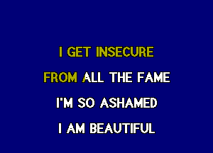 I GET INSECURE

FROM ALL THE FAME
I'M SO ASHAMED
I AM BEAUTIFUL