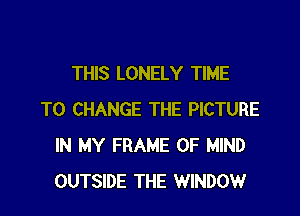 THIS LONELY TIME

TO CHANGE THE PICTURE
IN MY FRAME OF MIND
OUTSIDE THE WINDOW