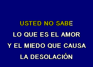 USTED N0 SABE
L0 QUE ES EL AMOR
Y EL MIEDO QUE CAUSA
LA DESOLACION