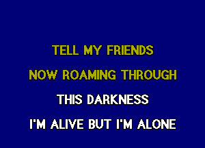 TELL MY FRIENDS

NOW ROAMING THROUGH
THIS DARKNESS
I'M ALIVE BUT I'M ALONE