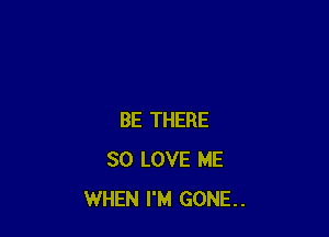 BE THERE
SO LOVE ME
WHEN I'M GONE..