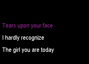 Tears upon your face

I hardly recognize

The girl you are today